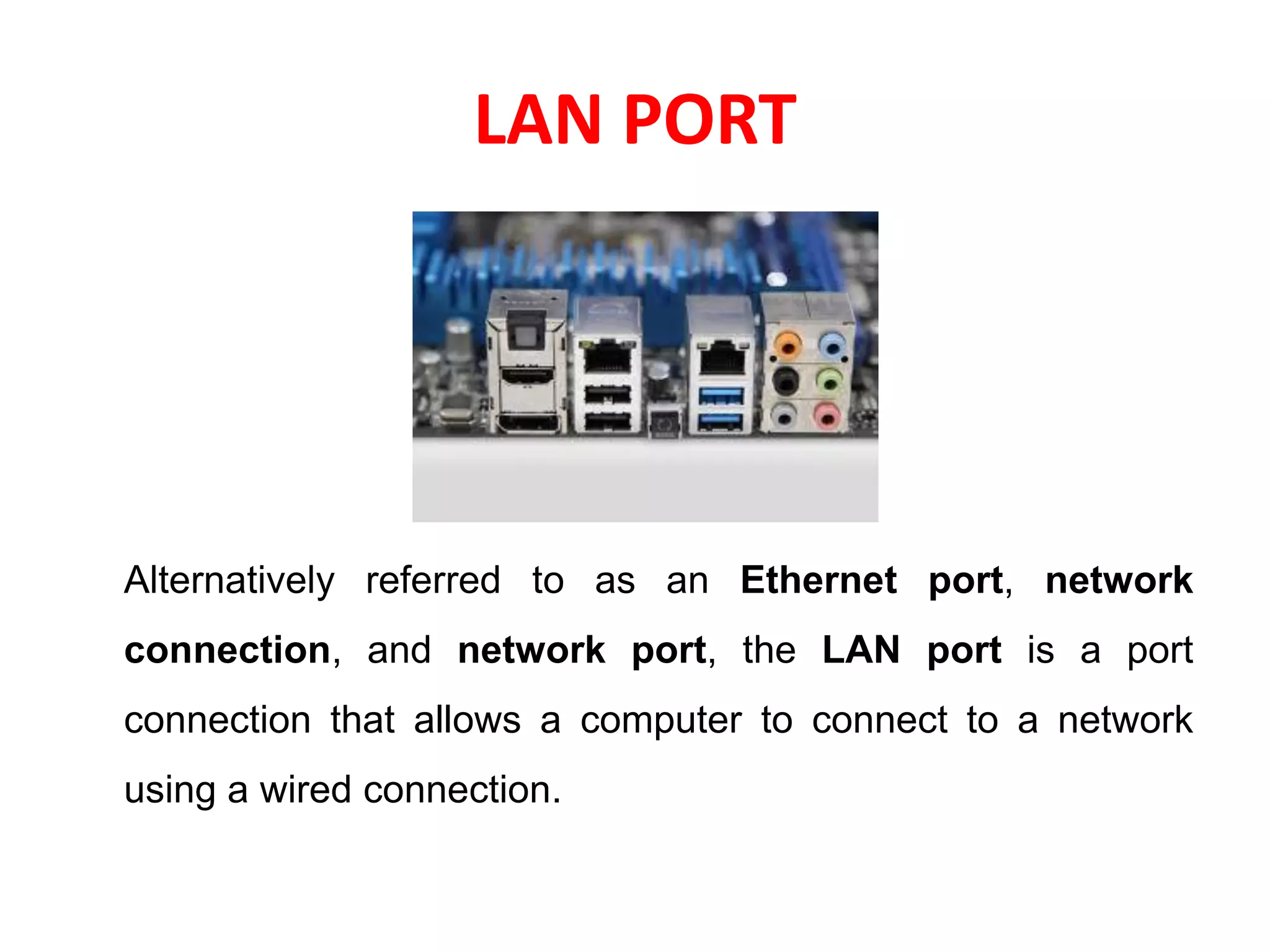 LAN PORT
Alternatively referred to as an Ethernet port, network
connection, and network port, the LAN port is a port
connection that allows a computer to connect to a network
using a wired connection.
 