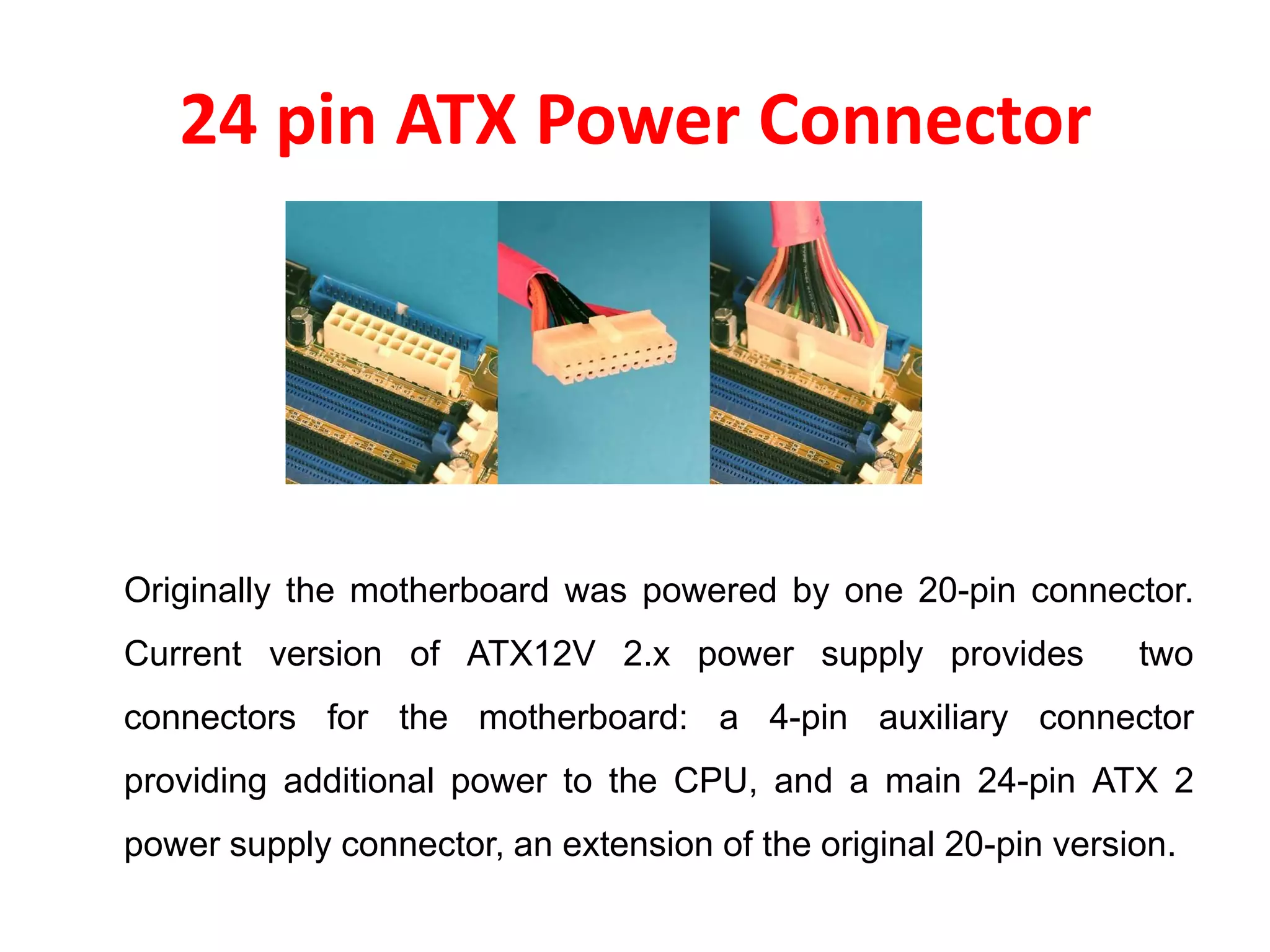 24 pin ATX Power Connector
Originally the motherboard was powered by one 20-pin connector.
Current version of ATX12V 2.x power supply provides two
connectors for the motherboard: a 4-pin auxiliary connector
providing additional power to the CPU, and a main 24-pin ATX 2
power supply connector, an extension of the original 20-pin version.
 