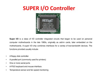 SUPER I/O Controller
Super I/O is a class of I/O controller integrated circuits that began to be used on personal
computer motherboards in the late 1980s, originally as add-in cards, later embedded on the
motherboards. A super I/O chip combines interfaces for a variety of low-bandwidth devices. The
functions provided usually include:
• A floppy disk controller
• A parallel port (commonly used for printers)
• One or more serial ports
• A PS/2 keyboard and mouse interface.
• Temperature sensor and fan speed monitoring
 
