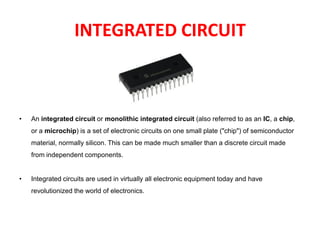 INTEGRATED CIRCUIT
• An integrated circuit or monolithic integrated circuit (also referred to as an IC, a chip,
or a microchip) is a set of electronic circuits on one small plate ("chip") of semiconductor
material, normally silicon. This can be made much smaller than a discrete circuit made
from independent components.
• Integrated circuits are used in virtually all electronic equipment today and have
revolutionized the world of electronics.
 