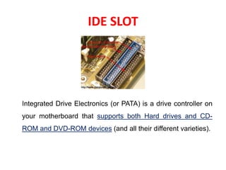 IDE SLOT
Integrated Drive Electronics (or PATA) is a drive controller on
your motherboard that supports both Hard drives and CD-
ROM and DVD-ROM devices (and all their different varieties).
 