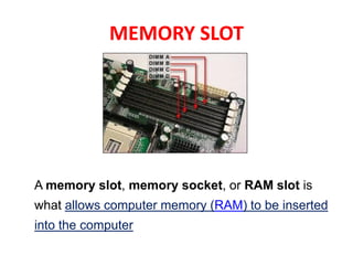 MEMORY SLOT
A memory slot, memory socket, or RAM slot is
what allows computer memory (RAM) to be inserted
into the computer
 