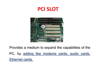 PCI SLOT
Provides a medium to expand the capabilities of the
PC, by adding like modems cards, audio cards,
Ethernet cards.
 