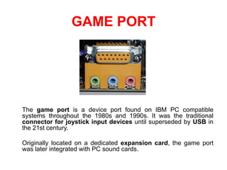 GAME PORT
The game port is a device port found on IBM PC compatible
systems throughout the 1980s and 1990s. It was the traditional
connector for joystick input devices until superseded by USB in
the 21st century.
Originally located on a dedicated expansion card, the game port
was later integrated with PC sound cards.
 