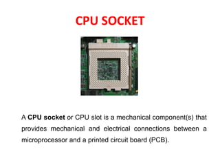 CPU SOCKET
A CPU socket or CPU slot is a mechanical component(s) that
provides mechanical and electrical connections between a
microprocessor and a printed circuit board (PCB).
 