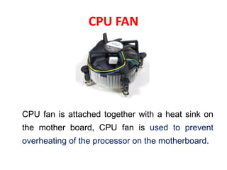 CPU FAN
CPU fan is attached together with a heat sink on
the mother board, CPU fan is used to prevent
overheating of the processor on the motherboard.
 