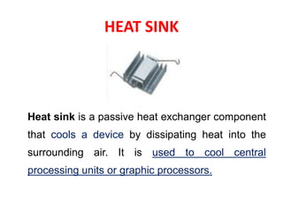 HEAT SINK
Heat sink is a passive heat exchanger component
that cools a device by dissipating heat into the
surrounding air. It is used to cool central
processing units or graphic processors.
 
