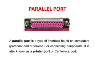 PARALLEL PORT
A parallel port is a type of interface found on computers
(personal and otherwise) for connecting peripherals. It is
also known as a printer port or Centronics port.
 
