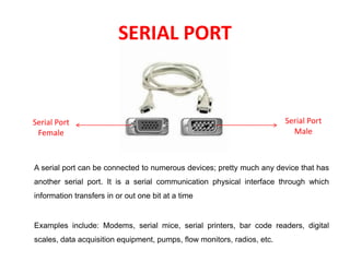SERIAL PORT
A serial port can be connected to numerous devices; pretty much any device that has
another serial port. It is a serial communication physical interface through which
information transfers in or out one bit at a time
Examples include: Modems, serial mice, serial printers, bar code readers, digital
scales, data acquisition equipment, pumps, flow monitors, radios, etc.
Serial Port
Female
Serial Port
Male
 