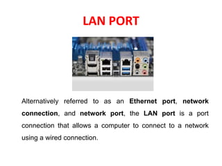 LAN PORT
Alternatively referred to as an Ethernet port, network
connection, and network port, the LAN port is a port
connection that allows a computer to connect to a network
using a wired connection.
 