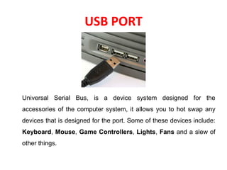 USB PORT
Universal Serial Bus, is a device system designed for the
accessories of the computer system, it allows you to hot swap any
devices that is designed for the port. Some of these devices include:
Keyboard, Mouse, Game Controllers, Lights, Fans and a slew of
other things.
 