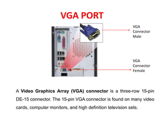 VGA PORT
A Video Graphics Array (VGA) connector is a three-row 15-pin
DE-15 connector. The 15-pin VGA connector is found on many video
cards, computer monitors, and high definition television sets.
VGA
Connector
Female
VGA
Connector
Male
 