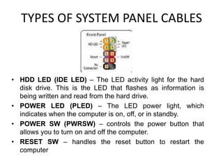 TYPES OF SYSTEM PANEL CABLES
• HDD LED (IDE LED) – The LED activity light for the hard
disk drive. This is the LED that flashes as information is
being written and read from the hard drive.
• POWER LED (PLED) – The LED power light, which
indicates when the computer is on, off, or in standby.
• POWER SW (PWRSW) – controls the power button that
allows you to turn on and off the computer.
• RESET SW – handles the reset button to restart the
computer
 