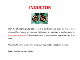 INDUCTOR
Short for electromagnetic coil, a coil is conductor wire such as copper in a
cylindrical form around an iron core that creates an inductor or electromagnet to
store magnetic energy. Coils are often used to remove power spikes and dips from
power.
The core of a coil is usually iron; however, it may also be plastic and even air.
A coil can also refer to a spring.
 