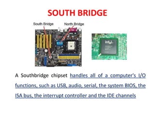 SOUTH BRIDGE
A Southbridge chipset handles all of a computer's I/O
functions, such as USB, audio, serial, the system BIOS, the
ISA bus, the interrupt controller and the IDE channels
 