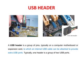 USB HEADER
A USB header is a group of pins, typically on a computer motherboard or
expansion card, to which an internal USB cable can be attached to provide
extra USB ports. Typically, one header is a group of two USB ports.
 