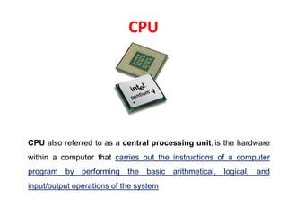 CPU
CPU also referred to as a central processing unit, is the hardware
within a computer that carries out the instructions of a computer
program by performing the basic arithmetical, logical, and
input/output operations of the system
 