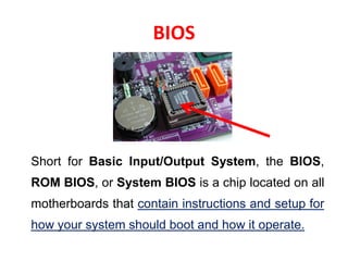 BIOS
Short for Basic Input/Output System, the BIOS,
ROM BIOS, or System BIOS is a chip located on all
motherboards that contain instructions and setup for
how your system should boot and how it operate.
 