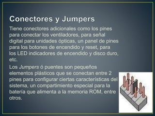 Tiene conectores adicionales como los pines
para conectar los ventiladores, para señal
digital para unidades ópticas, un panel de pines
para los botones de encendido y reset, para
los LED indicadores de encendido y disco duro,
etc.
Los Jumpers ó puentes son pequeños
elementos plásticos que se conectan entre 2
pines para configurar ciertas características del
sistema, un compartimiento especial para la
batería que alimenta a la memoria ROM, entre
otros.
 