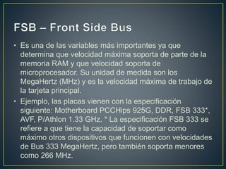 • Es una de las variables más importantes ya que
determina que velocidad máxima soporta de parte de la
memoria RAM y que velocidad soporta de
microprocesador. Su unidad de medida son los
MegaHertz (MHz) y es la velocidad máxima de trabajo de
la tarjeta principal.
• Ejemplo, las placas vienen con la especificación
siguiente: Motherboard PCCHips 925G, DDR, FSB 333*,
AVF, P/Athlon 1.33 GHz. * La especificación FSB 333 se
refiere a que tiene la capacidad de soportar como
máximo otros dispositivos que funcionen con velocidades
de Bus 333 MegaHertz, pero también soporta menores
como 266 MHz.
 