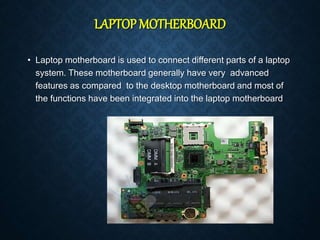 LAPTOP MOTHERBOARD
• Laptop motherboard is used to connect different parts of a laptop
system. These motherboard generally have very advanced
features as compared to the desktop motherboard and most of
the functions have been integrated into the laptop motherboard
 
