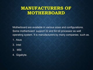 MANUFACTURERS OF
MOTHERBOARD
Motherboard are available in various sizes and configurations.
Some motherboard support 32 and 64 bit processor as well
operating system. It is manufacturers by many companies such as.
1. Asus
3. Intel
3. MSI
4. Gigabyte.
 