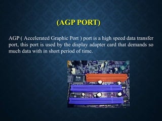 (AGP PORT)
AGP ( Accelerated Graphic Port ) port is a high speed data transfer
port, this port is used by the display adapter card that demands so
much data with in short period of time.
 