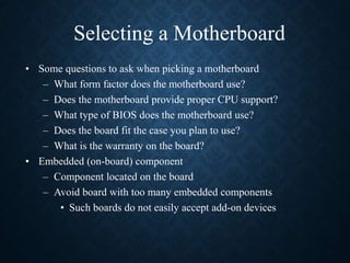 Selecting a Motherboard
• Some questions to ask when picking a motherboard
– What form factor does the motherboard use?
– Does the motherboard provide proper CPU support?
– What type of BIOS does the motherboard use?
– Does the board fit the case you plan to use?
– What is the warranty on the board?
• Embedded (on-board) component
– Component located on the board
– Avoid board with too many embedded components
• Such boards do not easily accept add-on devices
 
