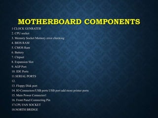 MOTHERBOARD COMPONENTS
1 CLOCK GENRATER
2. CPU socket
3. Memory Socket Memory error checking
4. BIOS RAM
5. CMOS Ram
6. Ba...
