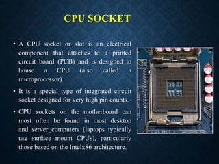 CPU SOCKET
• A CPU socket or slot is an electrical
component that attaches to a printed
circuit board (PCB) and is designe...