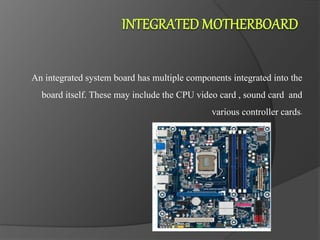 An integrated system board has multiple components integrated into the
board itself. These may include the CPU video card , sound card and
various controller cards.
 