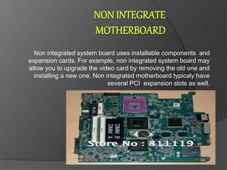 Non integrated system board uses installable components and
expansion cards. For example, non integrated system board may
allow you to upgrade the video card by removing the old one and
installing a new one. Non integrated motherboard typicaly have
several PCI expansion slots as well.
 