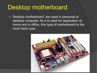 Desktop motherboard
 Desktop motherboard are used in personal or
desktop computer. As it is used for application at
home and in office, this type of motherboard is the
most basic type
 