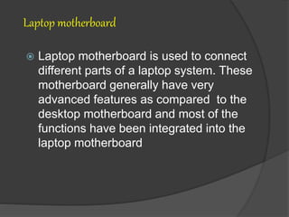 Laptop motherboard
 Laptop motherboard is used to connect
different parts of a laptop system. These
motherboard generally have very
advanced features as compared to the
desktop motherboard and most of the
functions have been integrated into the
laptop motherboard
 