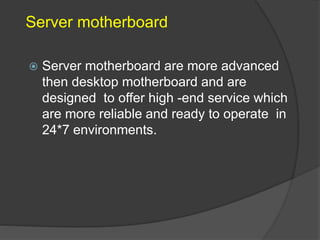 Server motherboard
 Server motherboard are more advanced
then desktop motherboard and are
designed to offer high -end service which
are more reliable and ready to operate in
24*7 environments.
 