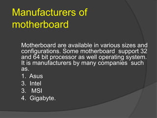 Manufacturers of
motherboard
Motherboard are available in various sizes and
configurations. Some motherboard support 32
and 64 bit processor as well operating system.
It is manufacturers by many companies such
as.
1. Asus
3. Intel
3. MSI
4. Gigabyte.
 
