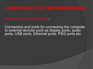 COMPONENTS OF MOTHERBOARD
Back Panel Connectors & Ports :
Connectors and ports for connecting the computer
to external devices such as display ports, audio
ports, USB ports, Ethernet ports, PS/2 ports etc.
 