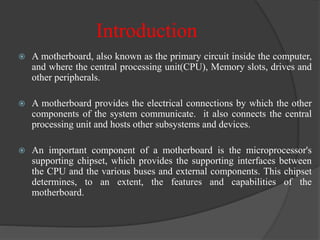 Introduction
 A motherboard, also known as the primary circuit inside the computer,
and where the central processing unit(CPU), Memory slots, drives and
other peripherals.
 A motherboard provides the electrical connections by which the other
components of the system communicate. it also connects the central
processing unit and hosts other subsystems and devices.
 An important component of a motherboard is the microprocessor's
supporting chipset, which provides the supporting interfaces between
the CPU and the various buses and external components. This chipset
determines, to an extent, the features and capabilities of the
motherboard.
 