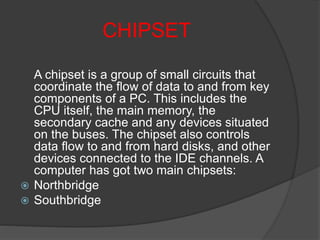 CHIPSET
A chipset is a group of small circuits that
coordinate the flow of data to and from key
components of a PC. This includes the
CPU itself, the main memory, the
secondary cache and any devices situated
on the buses. The chipset also controls
data flow to and from hard disks, and other
devices connected to the IDE channels. A
computer has got two main chipsets:
 Northbridge
 Southbridge
 