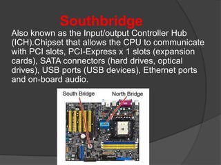 Southbridge
Also known as the Input/output Controller Hub
(ICH).Chipset that allows the CPU to communicate
with PCI slots, PCI-Express x 1 slots (expansion
cards), SATA connectors (hard drives, optical
drives), USB ports (USB devices), Ethernet ports
and on-board audio.
 