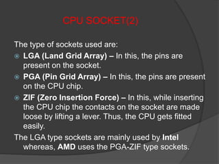 CPU SOCKET(2)
The type of sockets used are:
 LGA (Land Grid Array) – In this, the pins are
present on the socket.
 PGA (Pin Grid Array) – In this, the pins are present
on the CPU chip.
 ZIF (Zero Insertion Force) – In this, while inserting
the CPU chip the contacts on the socket are made
loose by lifting a lever. Thus, the CPU gets fitted
easily.
The LGA type sockets are mainly used by Intel
whereas, AMD uses the PGA-ZIF type sockets.
 
