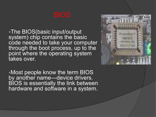 BIOS
The BIOS(basic input/output
system) chip contains the basic
code needed to take your computer
through the boot process, up to the
point where the operating system
takes over.
Most people know the term BIOS
by another name—device drivers.
BIOS is essentially the link between
hardware and software in a system.
 