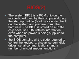 BIOS(2)
 The system BIOS is a ROM chip on the
motherboard used by the computer during
the start up routine (boot process) to check
out the system and prepare to run the
hardware. The BIOS is stored on a ROM
chip because ROM retains information
even when no power is being supplied to
the computer.
 the BIOS contains all the code required to
control the keyboard, display screen, disk
drives, serial communications, and a
number of miscellaneous functions.
 