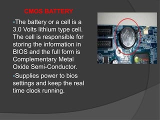 CMOS BATTERY
The battery or a cell is a
3.0 Volts lithium type cell.
The cell is responsible for
storing the information in
BIOS and the full form is
Complementary Metal
Oxide Semi-Conductor.
Supplies power to bios
settings and keep the real
time clock running.
 