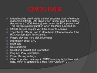 CMOS RAM
 Motherboards also include a small separate block of memory
made from CMOS RAM chips which is kept alive by a battery
(known as a CMOS battery) even when the PC’s power is off.
This prevents reconfiguration when the PC is powered on.
 CMOS devices require very little power to operate.
 The CMOS RAM is used to store basic Information about the
PC’s configuration for instance:-
 Floppy disk and hard disk drive types
 Information about CPU
 RAM size
 Date and time
 Serial and parallel port information
 Plug and Play information
 Power Saving settings
 Other Important data kept in CMOS memory is the time and
date, which is updated by a Real Time Clock (RTC).
 