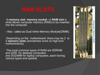RAM SLOTS
 A memory slot, memory socket, or RAM slot is
what allows computer memory (RAM) to be inserted
into the computer.
 Also called as Dual Inline Memory Module(DIMM).
Depending on the motherboard, there may be 2 to
4 memory slots (sometimes more on high-end
motherboards).
The most common types of RAM are SDRAM
and DDR for desktop computers
and SODIMM for laptop computers, each having
various types and speeds.
 