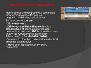 Storage device connectors
Motherboards are equipped with connectors
for attaching storage devices like
magnetic hard drives, optical drives.
Some of connectors are
IDE connectors :
IDE Integrated Drive Electronics, is a
standard type of connection for storage
devices in a computer. IDE is more commonly
known as ATA (Advance Technology
Attachment ) or Parallel ATA (PATA).
Connects to older hard drive disks and optical
drives for data transfer
 Have been replaced over by SATA
connectors
 
