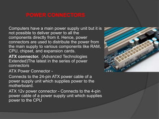 POWER CONNECTORS
Computers have a main power supply unit but it is
not possible to deliver power to all the
components directly from it. Hence, power
connectors are used to distribute the power from
the main supply to various components like RAM,
CPU, chipset, and expansion cards.
ATX connector. (Advanced Technologies
Extended)The latest in the series of power
connectors
ATX Power Connector -
Connects to the 24-pin ATX power cable of a
power supply unit which supplies power to the
motherboard.
ATX 12v power connector - Connects to the 4-pin
power cable of a power supply unit which supplies
power to the CPU
 
