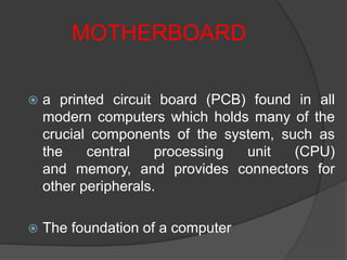 MOTHERBOARD
 a printed circuit board (PCB) found in all
modern computers which holds many of the
crucial components of the system, such as
the central processing unit (CPU)
and memory, and provides connectors for
other peripherals.
 The foundation of a computer
 