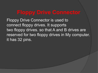 Floppy Drive Connector
Floppy Drive Connector is used to
connect floppy drives. It supports
two floppy drives. so that A and B drives are
reserved for two floppy drives in My computer.
it has 32 pins.
 